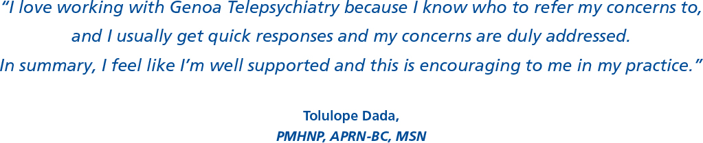 “I love working with Genoa Telepsychiatry because I know who to refer my concerns to,  and I usually get quick responses and my concerns are duly addressed. In summary, I feel like I’m well supported and this is encouraging to me in my practice.”  Tolulope Dada, PMHNP, APRN-BC, MSN