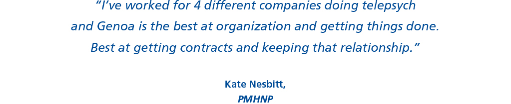 “I’ve worked for 4 different companies doing telepsych and Genoa is the best at organization and getting things done. Best at getting contracts and keeping that relationship.”  Kate Nesbitt, PMHNP